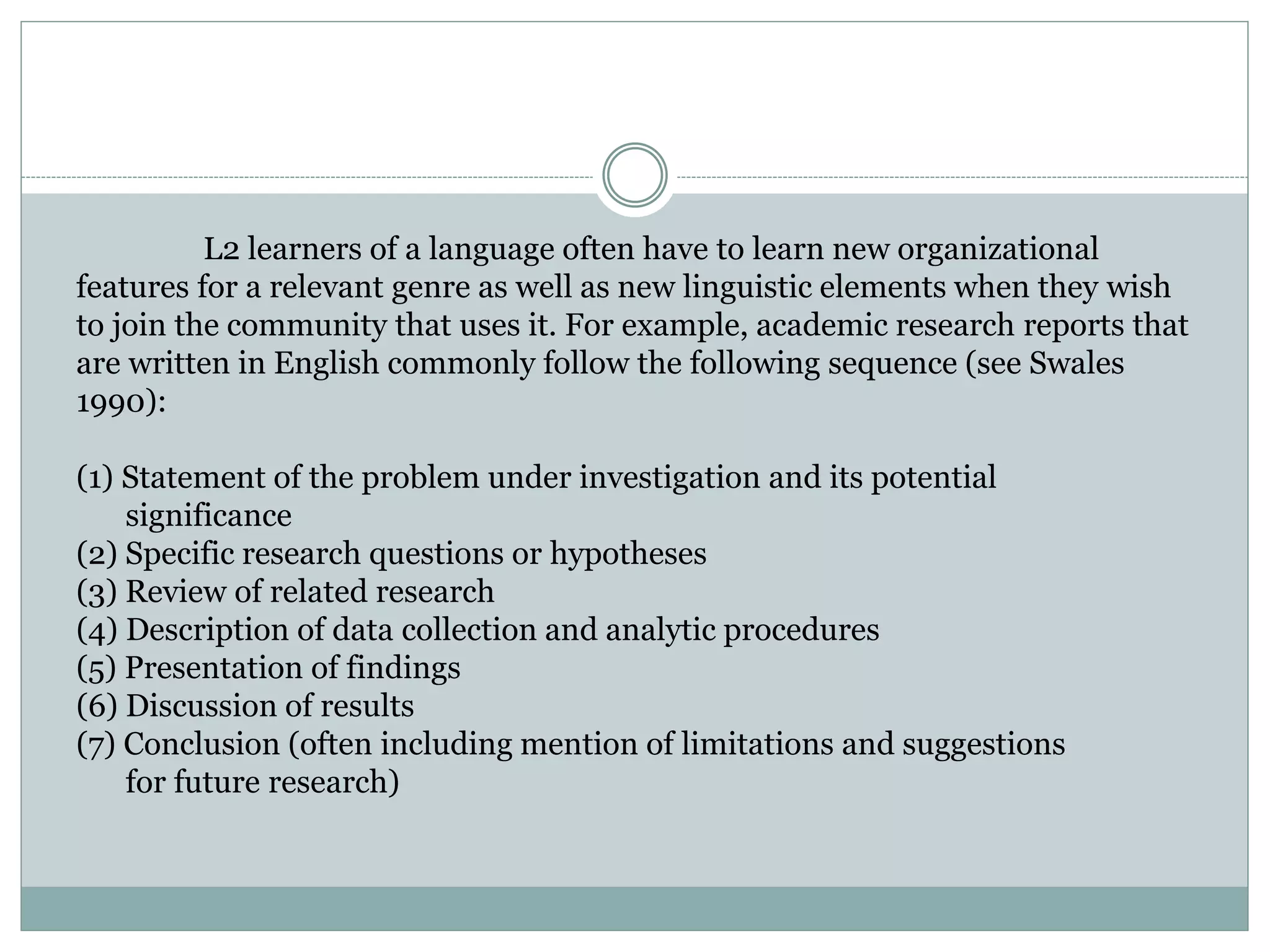 L2 learners of a language often have to learn new organizational
features for a relevant genre as well as new linguistic elements when they wish
to join the community that uses it. For example, academic research reports that
are written in English commonly follow the following sequence (see Swales
1990):
(1) Statement of the problem under investigation and its potential
significance
(2) Specific research questions or hypotheses
(3) Review of related research
(4) Description of data collection and analytic procedures
(5) Presentation of findings
(6) Discussion of results
(7) Conclusion (often including mention of limitations and suggestions
for future research)
 