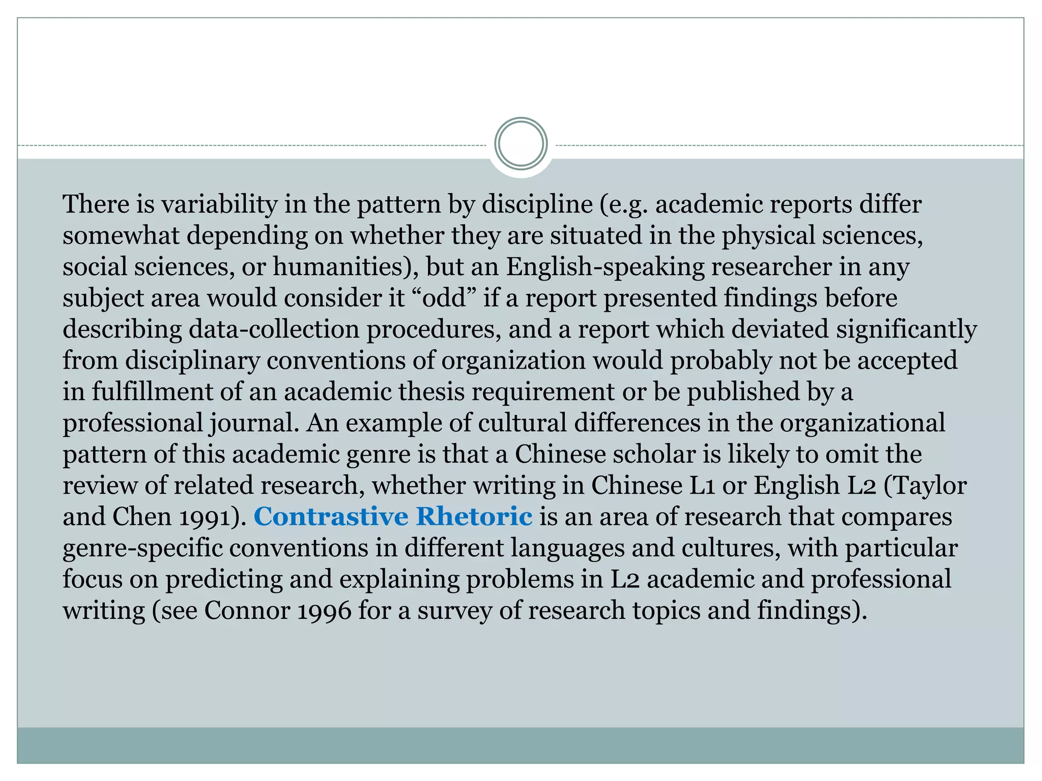 There is variability in the pattern by discipline (e.g. academic reports differ
somewhat depending on whether they are situated in the physical sciences,
social sciences, or humanities), but an English-speaking researcher in any
subject area would consider it “odd” if a report presented findings before
describing data-collection procedures, and a report which deviated significantly
from disciplinary conventions of organization would probably not be accepted
in fulfillment of an academic thesis requirement or be published by a
professional journal. An example of cultural differences in the organizational
pattern of this academic genre is that a Chinese scholar is likely to omit the
review of related research, whether writing in Chinese L1 or English L2 (Taylor
and Chen 1991). Contrastive Rhetoric is an area of research that compares
genre-specific conventions in different languages and cultures, with particular
focus on predicting and explaining problems in L2 academic and professional
writing (see Connor 1996 for a survey of research topics and findings).
 