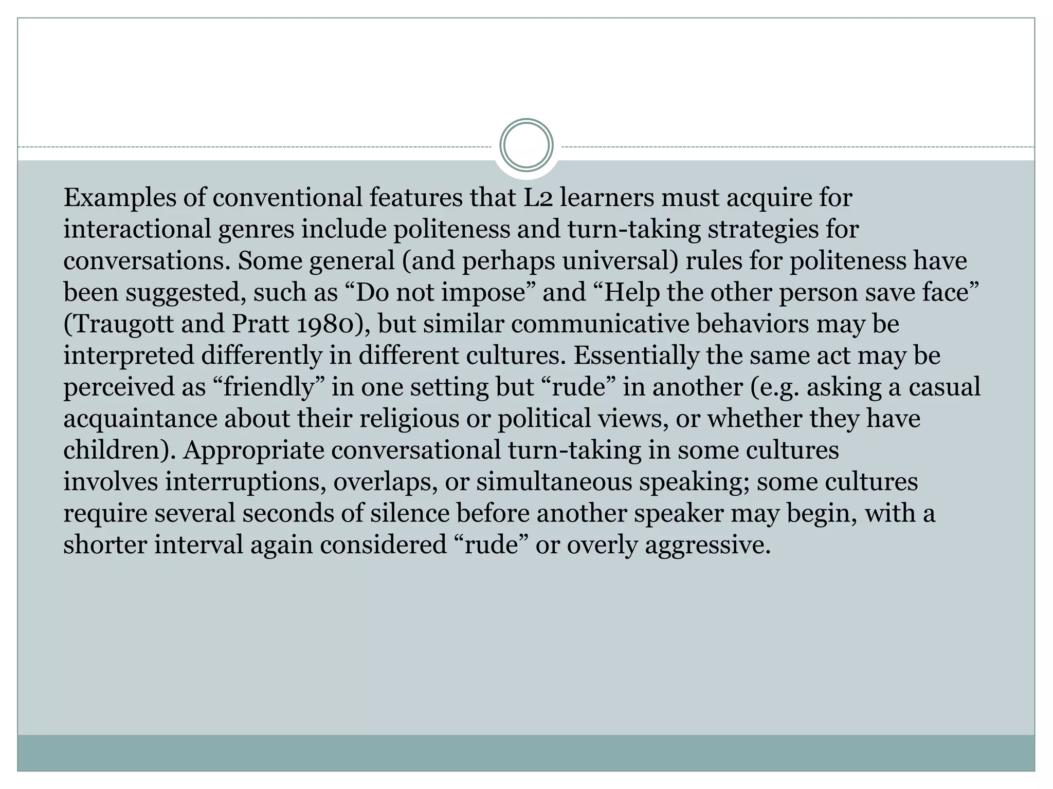 Examples of conventional features that L2 learners must acquire for
interactional genres include politeness and turn-taking strategies for
conversations. Some general (and perhaps universal) rules for politeness have
been suggested, such as “Do not impose” and “Help the other person save face”
(Traugott and Pratt 1980), but similar communicative behaviors may be
interpreted differently in different cultures. Essentially the same act may be
perceived as “friendly” in one setting but “rude” in another (e.g. asking a casual
acquaintance about their religious or political views, or whether they have
children). Appropriate conversational turn-taking in some cultures
involves interruptions, overlaps, or simultaneous speaking; some cultures
require several seconds of silence before another speaker may begin, with a
shorter interval again considered “rude” or overly aggressive.
 
