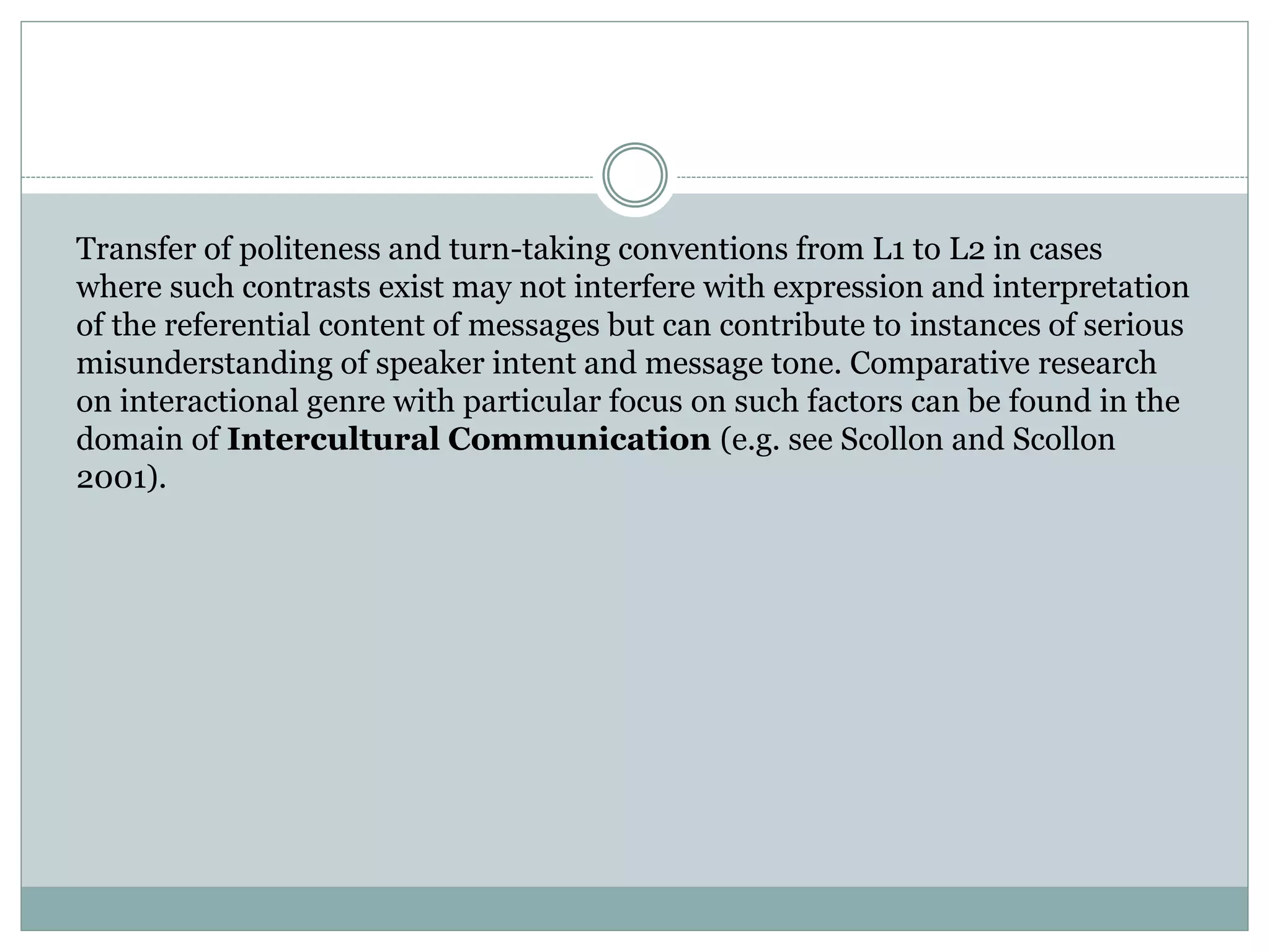 Transfer of politeness and turn-taking conventions from L1 to L2 in cases
where such contrasts exist may not interfere with expression and interpretation
of the referential content of messages but can contribute to instances of serious
misunderstanding of speaker intent and message tone. Comparative research
on interactional genre with particular focus on such factors can be found in the
domain of Intercultural Communication (e.g. see Scollon and Scollon
2001).
 