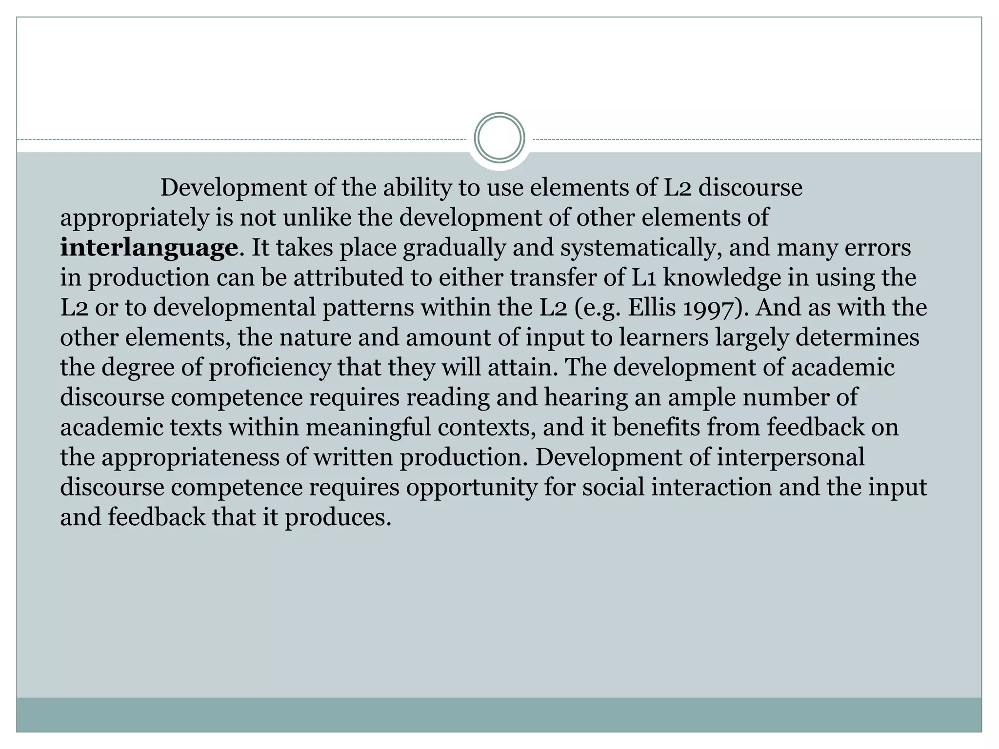 Development of the ability to use elements of L2 discourse
appropriately is not unlike the development of other elements of
interlanguage. It takes place gradually and systematically, and many errors
in production can be attributed to either transfer of L1 knowledge in using the
L2 or to developmental patterns within the L2 (e.g. Ellis 1997). And as with the
other elements, the nature and amount of input to learners largely determines
the degree of proficiency that they will attain. The development of academic
discourse competence requires reading and hearing an ample number of
academic texts within meaningful contexts, and it benefits from feedback on
the appropriateness of written production. Development of interpersonal
discourse competence requires opportunity for social interaction and the input
and feedback that it produces.
 