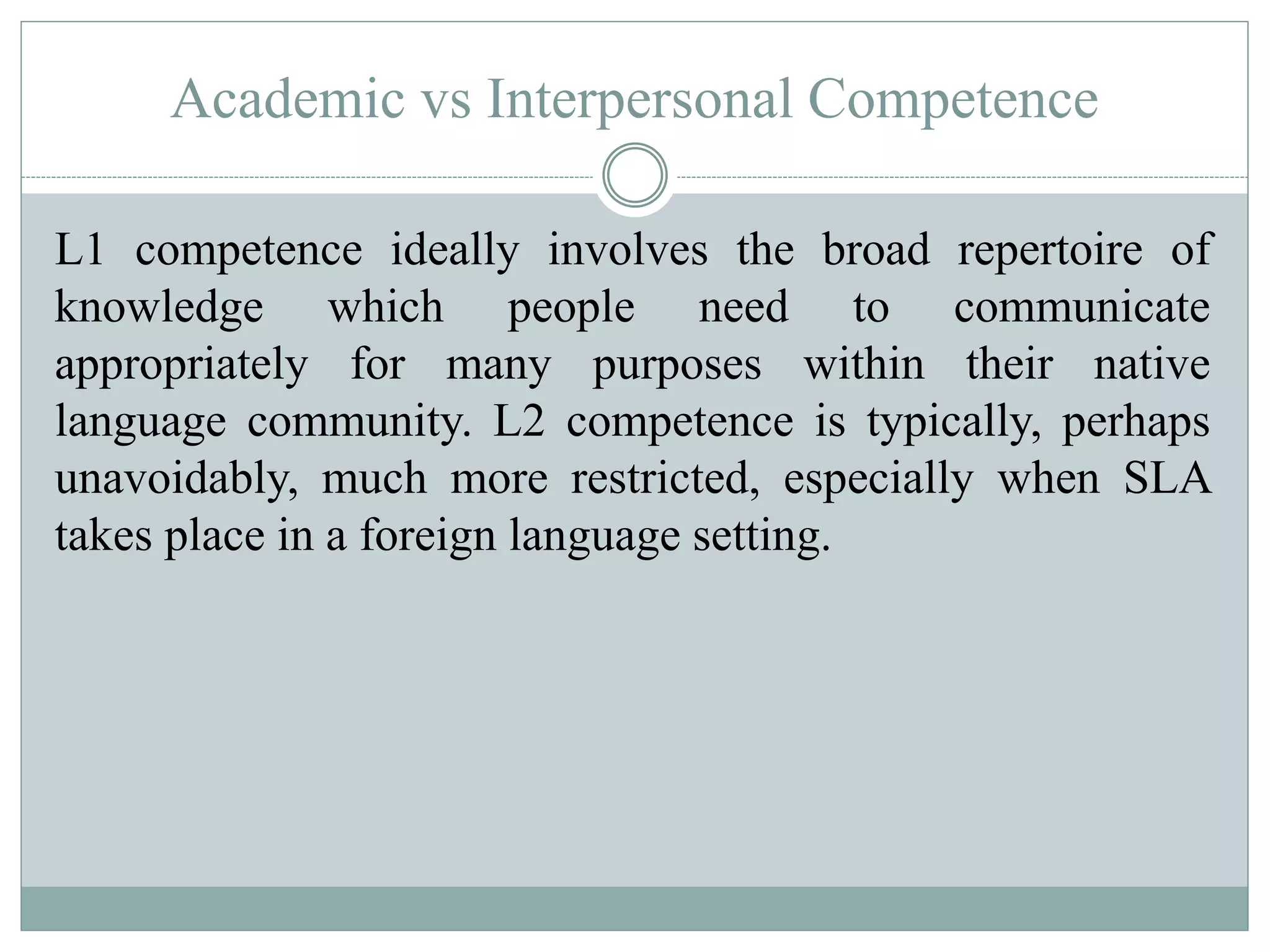 Academic vs Interpersonal Competence
L1 competence ideally involves the broad repertoire of
knowledge which people need to communicate
appropriately for many purposes within their native
language community. L2 competence is typically, perhaps
unavoidably, much more restricted, especially when SLA
takes place in a foreign language setting.
 