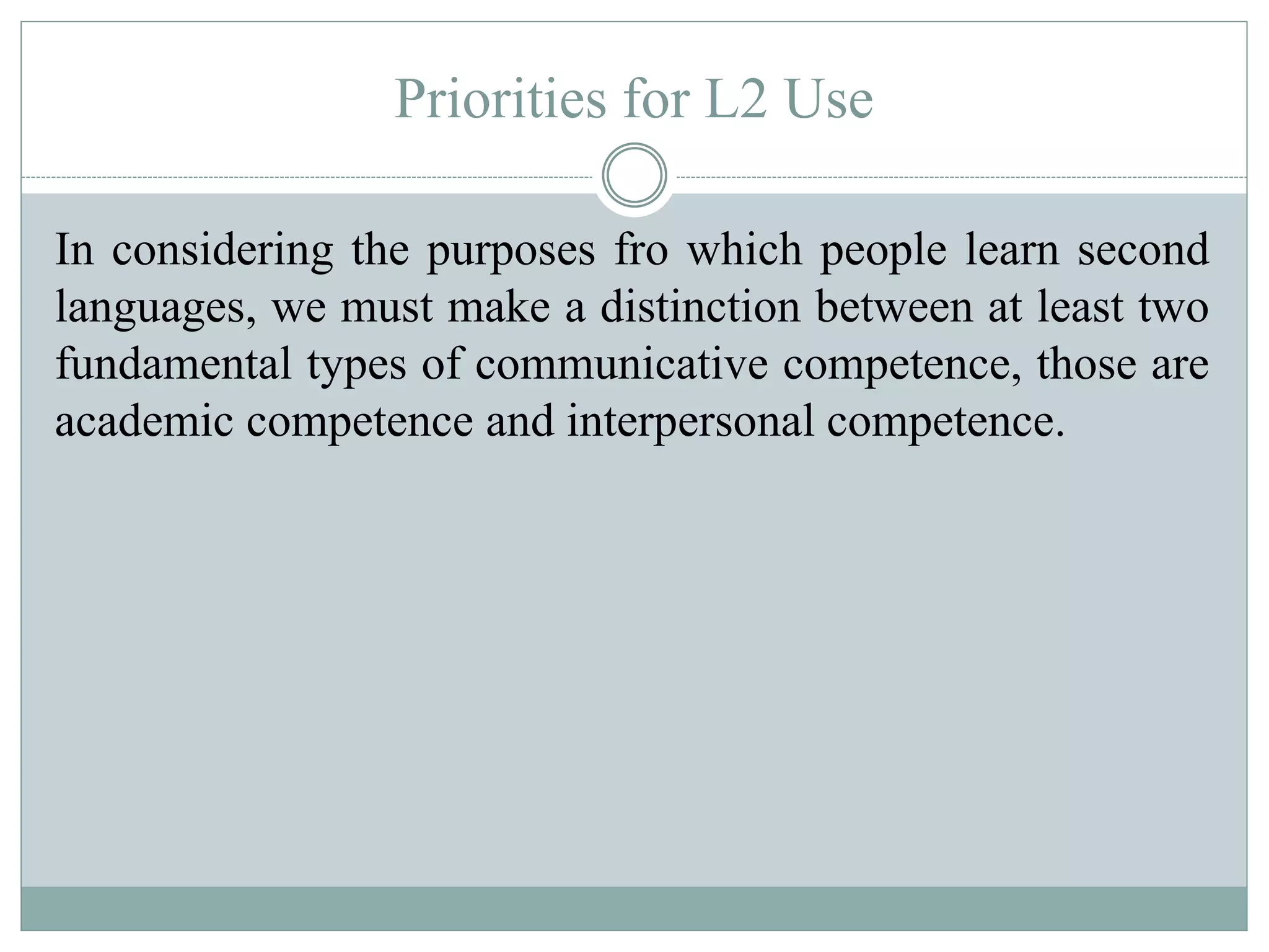 Priorities for L2 Use
In considering the purposes fro which people learn second
languages, we must make a distinction between at least two
fundamental types of communicative competence, those are
academic competence and interpersonal competence.
 