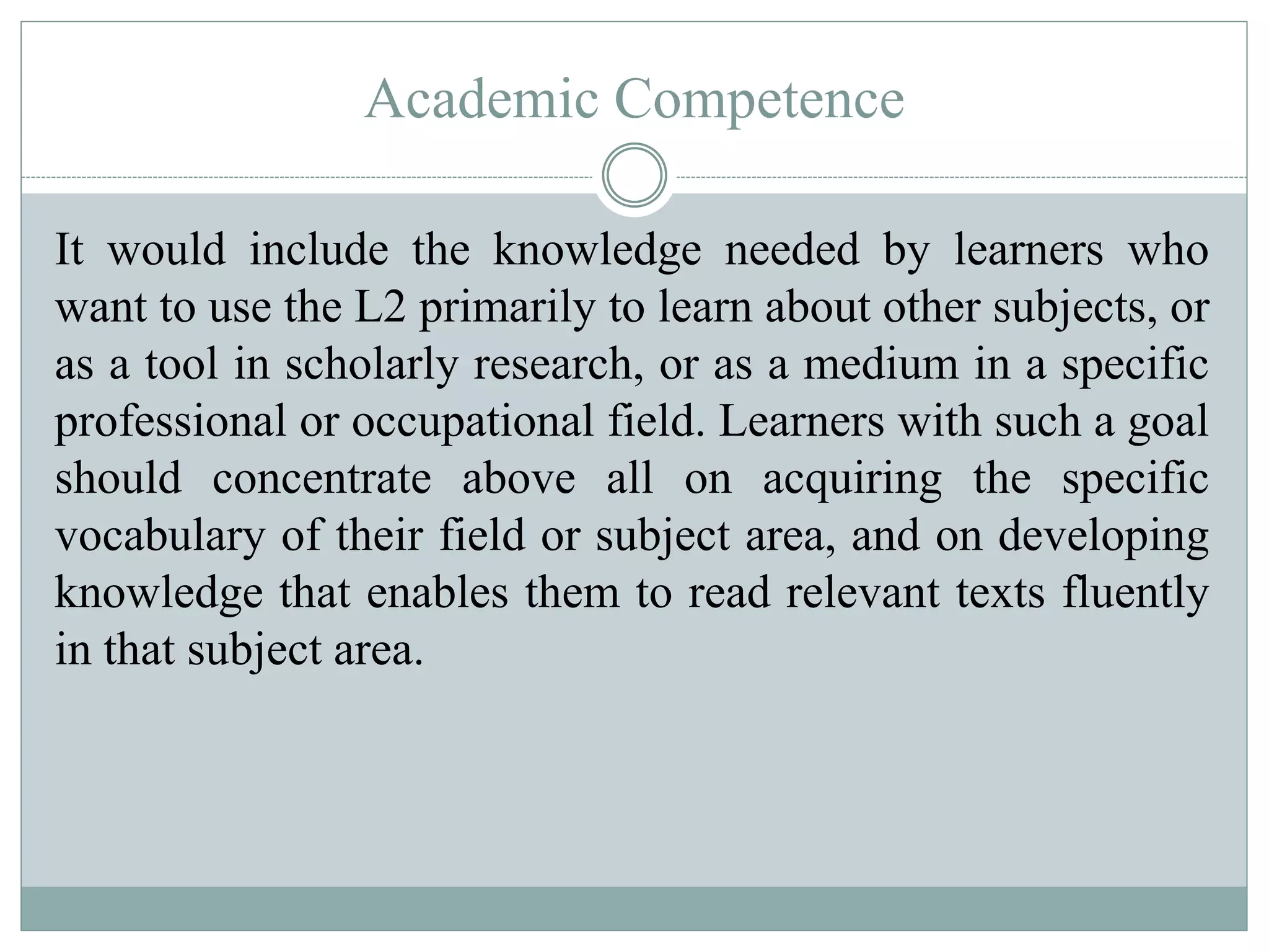 Academic Competence
It would include the knowledge needed by learners who
want to use the L2 primarily to learn about other subjects, or
as a tool in scholarly research, or as a medium in a specific
professional or occupational field. Learners with such a goal
should concentrate above all on acquiring the specific
vocabulary of their field or subject area, and on developing
knowledge that enables them to read relevant texts fluently
in that subject area.
 
