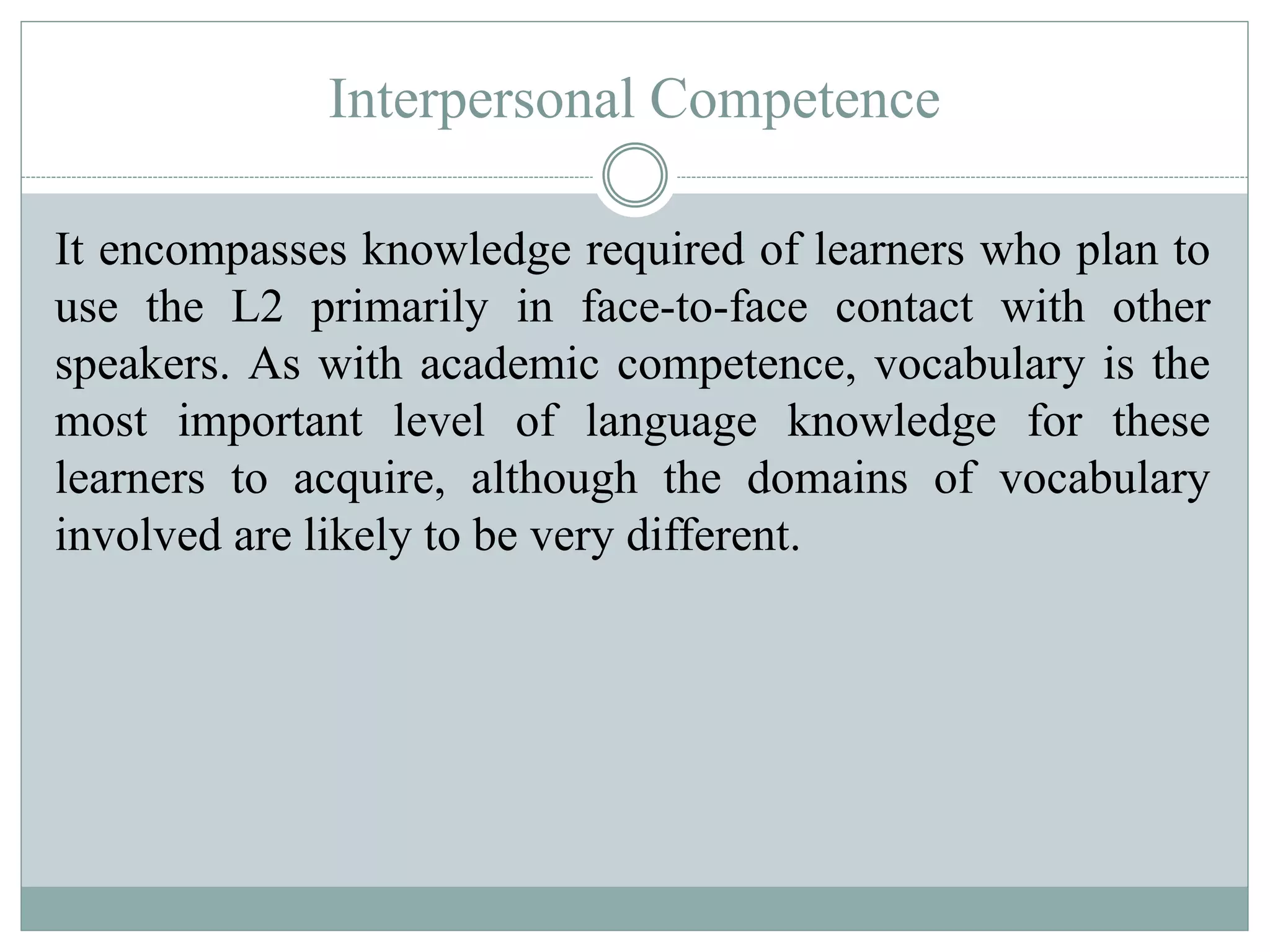 Interpersonal Competence
It encompasses knowledge required of learners who plan to
use the L2 primarily in face-to-face contact with other
speakers. As with academic competence, vocabulary is the
most important level of language knowledge for these
learners to acquire, although the domains of vocabulary
involved are likely to be very different.
 