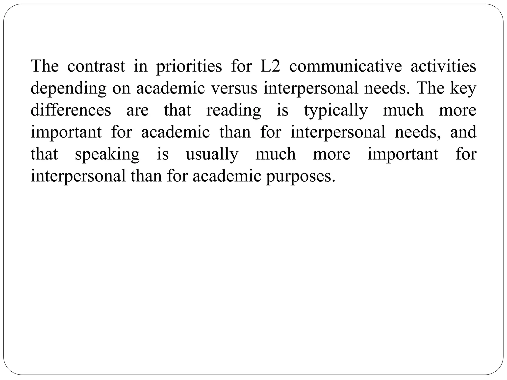 The contrast in priorities for L2 communicative activities
depending on academic versus interpersonal needs. The key
differences are that reading is typically much more
important for academic than for interpersonal needs, and
that speaking is usually much more important for
interpersonal than for academic purposes.
 