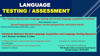 SLA & LANGUAGE
TESTING / ASSESSMENT
The relationship between language testing and second language acquisition, revisited
Elana Shohamy*( paper)
Second language interaction: current perspectives and future trends
Micheline Chalhoub-Deville University of Iowa (paper)
Interfaces Between Second Language Acquisition and Language Testing Research
6 Testing methods in context-based second language research Instructor: Dr. Glamreza Abbasian
Dan Douglas
4 Strategies and processes in test taking and SLA Provider: Kobra (Minoo) Tajahmadi
Andrew D. Cohen PhD Student Tehran University South Branch
Student Number: 9675210044
 