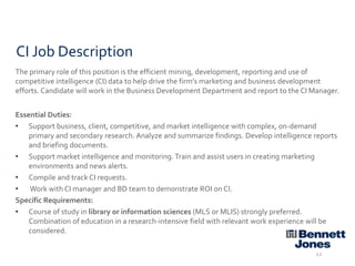 CI Job Description
The primary role of this position is the efficient mining, development, reporting and use of
competitive intelligence (CI) data to help drive the firm’s marketing and business development
efforts. Candidate will work in the Business Development Department and report to the CI Manager.
Essential Duties:
• Support business, client, competitive, and market intelligence with complex, on-demand
primary and secondary research. Analyze and summarize findings. Develop intelligence reports
and briefing documents.
• Support market intelligence and monitoring. Train and assist users in creating marketing
environments and news alerts.
• Compile and track CI requests.
• Work with CI manager and BD team to demonstrate ROI on CI.
Specific Requirements:
• Course of study in library or information sciences (MLS or MLIS) strongly preferred.
Combination of education in a research-intensive field with relevant work experience will be
considered.
12

 