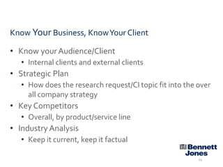 Know Your Business, Know Your Client
• Know your Audience/Client
• Internal clients and external clients

• Strategic Plan
• How does the research request/CI topic fit into the over
all company strategy

• Key Competitors
• Overall, by product/service line

• Industry Analysis
• Keep it current, keep it factual
14

 