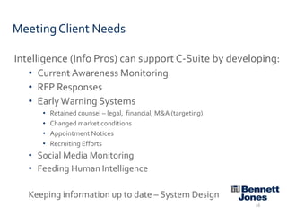 Meeting Client Needs
Intelligence (Info Pros) can support C-Suite by developing:
• Current Awareness Monitoring
• RFP Responses
• Early Warning Systems
•
•
•
•

Retained counsel – legal, financial, M&A (targeting)
Changed market conditions
Appointment Notices
Recruiting Efforts

• Social Media Monitoring
• Feeding Human Intelligence
Keeping information up to date – System Design
16

 