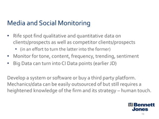 Media and Social Monitoring
• Rife spot find qualitative and quantitative data on
clients/prospects as well as competitor clients/prospects
• (in an effort to turn the latter into the former)

• Monitor for tone, content, frequency, trending, sentiment
• Big Data can turn into CI Data points (earlier JD)
Develop a system or software or buy a third party platform.
Mechanics/data can be easily outsourced of but still requires a
heightened knowledge of the firm and its strategy – human touch.

19

 