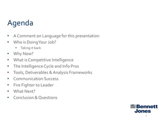 Agenda
• A Comment on Language for this presentation
• Who is Doing Your Job?
•

•
•
•
•
•
•
•
•

Taking it back

Why Now?
What is Competitive Intelligence
The Intelligence Cycle and Info Pros
Tools, Deliverables & Analysis Frameworks
Communication Success
Fire Fighter to Leader
What Next?
Conclusion & Questions

2

 