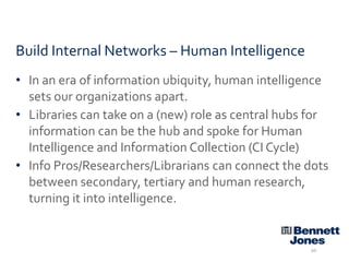 Build Internal Networks – Human Intelligence
• In an era of information ubiquity, human intelligence
sets our organizations apart.
• Libraries can take on a (new) role as central hubs for
information can be the hub and spoke for Human
Intelligence and Information Collection (CI Cycle)
• Info Pros/Researchers/Librarians can connect the dots
between secondary, tertiary and human research,
turning it into intelligence.

20

 