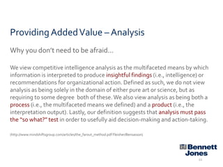 Providing Added Value – Analysis
Why you don’t need to be afraid…
We view competitive intelligence analysis as the multifaceted means by which
information is interpreted to produce insightful findings (i.e., intelligence) or
recommendations for organizational action. Defined as such, we do not view
analysis as being solely in the domain of either pure art or science, but as
requiring to some degree both of these. We also view analysis as being both a
process (i.e., the multifaceted means we defined) and a product (i.e., the
interpretation output). Lastly, our definition suggests that analysis must pass
the “so what?” test in order to usefully aid decision-making and action-taking.
(http://www.mindshiftsgroup.com/articles/the_farout_method.pdf Fleisher/Bensasson)

22

 
