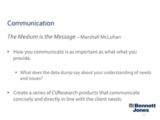 Communication
The Medium is the Message – Marshall McLuhan
• How you communicate is as important as what what you
provide.
• What does the data dump say about your understanding of needs
and issues?

• Create a series of CI/Research products that communicate
concisely and directly in line with the client needs.
27

 