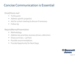 Concise Communication is Essential
Email/Voice mail
•
•
•
•

To the point
Address specific project(s)
Ask for a short meeting to discuss if necessary
Follow Up

Report/Memo/Presentation
•
•
•
•
•

Methodology
Address key priorities, business drivers, dilemma’s
Sharp summary – up front
Possible recommendations
Provide Opportunity for Next Steps

- page 28

 