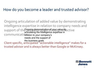 How do you become a leader and trusted advisor?
Ongoing articulation of added value by demonstrating
intelligence expertise in relation to company needs and
Ongoing demonstration of your value by
support of the business goals through effective
articulating the intelligence expertise in
communication. to your company’s
relation
needs and the support of
the business goals

Client specific, anticipated “actionable intelligence” makes for a
trusted advisor and is always better than Google or McKinsey.

30

 