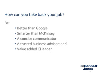 How can you take back your job?
Be:
• Better than Google
• Smarter than McKinsey
• A concise communicator
• A trusted business advisor; and
• Value added CI leader

6

 
