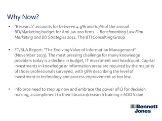 Why Now?
• “Research” accounts for between 4.9% and 6.7% of the annual
BD/Marketing budget for AmLaw 200 firms. - Benchmarking Law Firm
Marketing and BD Strategies 2011. The BTI Consulting Group
• FT/SLA Report: "The Evolving Value of Information Management"
(November 2013), The most pressing challenge for many knowledge
providers today is a decline in budget, IT investment and headcount. Capital
investments in knowledge or information areas are required by the majority
of those professionals surveyed, with 58% describing the level of
investment in technology and process improvement as too low.
• info pros need to step up now and embrace the power of CI for decision
making, a compliment to their librarian/research training = ADD Value

7

 