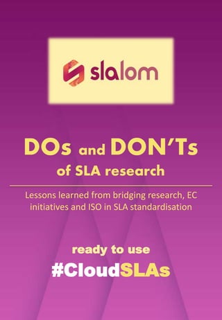 ready to use
#CloudSLAs
DOs and DON’Ts
of SLA research
Lessons learned from bridging research, EC
initiatives, industry and ISO in SLA
standardisation.
@CloudSLALOM
 