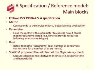 SLA Specification / Reference model:
Main blocks
• Follows ISO 19086-2 SLA specification
• Metric
– Corresponds to the service metric / objective (e.g. availability)
• Parameter
– Links the metric with a parameter to express how it can be
monitored and validated (e.g. time to provide resources
following an elasticity trigger)
• Rule
– Refers to metric “constraints” (e.g. number of concurrent
connections for a number of users metric)
• SLALOM proposed the addition of the Dependency block
– Captures dependencies between metrics (e.g. response time
and bandwidth)
8
 