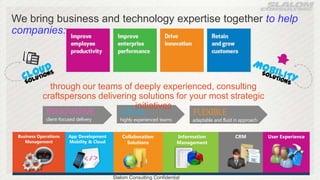 We bring business and technology expertise together to help
companies:




              through our teams of deeply experienced, consulting
            craftspersons delivering solutions for your most strategic
                                    initiatives
             INNOVATIVE         LOCAL               FLEXIBLE
             client-focused delivery          highly experienced teams        adaptable and fluid in approach


 Business Operations    App Development        Collaboration             Information              CRM           User Experience
    Management          Mobility & Cloud         Solutions               Management




                                           Slalom Consulting Confidential
 
