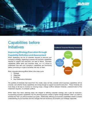 Capabilities before
Initiatives
ImprovingStrategyExecution through
Capability Definition and Assessment
When developing the list of initiatives required to execute your
company’s strategy, neglecting to assess the business capabilities
required to support that execution can lead to failure. Business
capabilities define what your business does, so it is critical to
understand how well your company’s capabilities are functioning
before committing to a plan of activities that rely on them.
Most corporate planning efforts follow a four-step cycle:
1. Strategy
2. Objectives
3. Initiatives
4. Key Performance Indicators
The portfolio of initiatives that result from this model, does not fully consider which business capabilities will be
crossed, and whether those capabilities are strong enough to support successful execution. These initiatives are
more likely to fail due to incorrect or missing scope, change conflicts between initiatives, underestimation of the
investment required, or schedule conflicts.
While these four basic planning steps are integral to defining corporate strategy and a plan for execution,
incorporating business capabilities into the planning process creates a tighter linkage between “what” you want to
achieve and “how” you will accomplish your goals. Additionally, defining your business capabilities creates a shared
understanding of your business and the changes that are necessary accomplish your strategic objectives.
Strategy
Objectives
Initiatives
Key
Performance
Indicators
Traditional Corporate Planning Framework
 