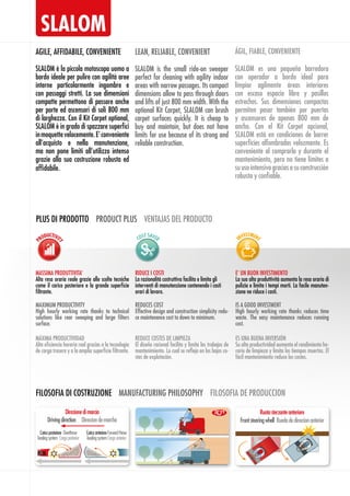 SLALOM
SLALOM è la piccola motoscopa uomo a
bordo ideale per pulire con agilità aree
interne particolarmente ingombre e
con passaggi stretti. La sue dimensioni
compatte permettono di passare anche
per porte ed ascensori di soli 800 mm
di larghezza. Con il Kit Carpet optional,
SLALOM è in grado di spazzare superfici
inmoquettevelocemente.E’conveniente
all’acquisto e nella manutenzione,
ma non pone limiti all’utilizzo intenso
grazie alla sua costruzione robusta ed
affidabile.
AGILE, AFFIDABILE, CONVENIENTE
SLALOM is the small ride-on sweeper
perfect for cleaning with agility indoor
areas with narrow passages. Its compact
dimensions allow to pass through doors
and lifts of just 800 mm width. With the
optional Kit Carpet, SLALOM can brush
carpet surfaces quickly. It is cheap to
buy and maintain, but does not have
limits for use because of its strong and
reliable construction.
LEAN, RELIABLE, CONVENIENT
SLALOM es una pequeña barredora
con operador a bordo ideal para
limpiar agilmente áreas interiores
con escaso espacio libre y pasillos
estrechos. Sus dimensiones compactas
permiten pasar también por puertas
y ascensores de apenas 800 mm de
ancho. Con el Kit Carpet opcional,
SLALOM está en condiciones de barrer
superficies alfombradas velozmente. Es
conveniente al comprarla y durante el
mantenimiento, pero no tiene límites a
suusointensivograciasasuconstrucción
robusta y confiable.
ÁGIL, FIABLE, CONVENIENTE
FILOSOFIA DI COSTRUZIONE MANUFACTURING PHILOSOPHY FILOSOFIA DE PRODUCCION
CaricoanterioreForwardthrow
loadingsystemCargaanterior
Caricoposteriore Overthrow
loadingsystem Cargaposterior
Direzionedimarcia
Drivingdirection Direccíondemarcha
RCM
PLUS DI PRODOTTO PRODUCT PLUS VENTAJAS DEL PRODUCTO
MASSIMA PRODUTTIVITA’
Alta resa oraria reale grazie alle scelte tecniche
come il carico posteriore e la grande superficie
filtrante. 
E’ UN BUON INVESTIMENTO
La sua alta produttività aumenta la resa oraria di
pulizia e limita i tempi morti. La facile manuten-
zione ne riduce i costi.
RIDUCE I COSTI
La razionalità costruttiva facilita e limita gli
interventi di manutenzione contenendo i costi
orari di lavoro.
MAXIMUM PRODUCTIVITY
High hourly working rate thanks to technical
solutions like rear sweeping and large filters
surface.
IS A GOOD INVESTMENT
High hourly working rate thanks reduces time
waste. The easy maintenance reduces running
cost.
REDUCES COST
Effective design and construction simplicity redu-
ce maintenance cost to down to minimum.
MÁXIMA PRODUCTIVIDAD
Alta eficiencia horaria real gracias a la tecnología
de carga trasera y a la amplia superficie filtrante.
ES UNA BUENA INVERSIÓN
Su alta productividad aumenta el rendimiento ho-
rario de limpieza y limita los tiempos muertos. El
fácil mantenimiento reduce los costes.
REDUCE COSTES DE LIMPIEZA
El diseño racional facilita y limita los trabajos de
mantenimiento. Lo cual se refleja en los bajos co-
stes de explotación.
Ruotasterzanteanteriore
Frontsteeringwhell Ruedadedireccíonanterior
 