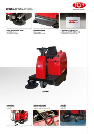 OPTIONAL OPTIONAL OPCIONAL
Brazo lateral izquierda
Braccio spazzola laterale sinistro
Left side brush arm
Aspirapolvere
Vacuum cleaner
Aspiradora
4 batterie 6V-270 Ah (20h) - (E)
4 batterie 6V-270 Ah (20h) - (E)
no.4 batteries 6V-270 Ah (20h) - (E)
Carpet Kit
Carpet Kit
Carpet Kit
Carica batterie on board
On-board battery charer
Cargador de batería incorporado
SLALOM E
Convogliatore polvere
Encaminador de polvo
Dust conveyor
 