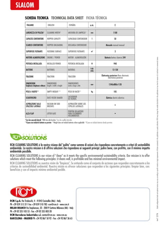 RCM S.p.A. Via Tiraboschi, 4 - 41043 Casinalbo (Mo) - Italy
Ph +39 059 515 311 Fax +39 059 510 783 rcm@rcm.it - www.rcm.it
MILAN BRANCH Via Stephenson, 32 - 20019 Settimo Milanese (Mi) - Italy
Ph +39 02 335 103 53 - Fax +39 02 335 003 20
RCM Barredoras Industriales s.l. ventas@rcm.eu - www.rcm.eu
BARCELONA - MADRID Ph +34 93 867 50 92 - Fax +34 93 867 36 65
Modelconfigurationlevelsandoptionalextrasmayvaryaccordingtospecificmarketorlegalrequirements.Alldatacontainedinthispublicationispurelyindicative.RCMmaychangethemodelsdescribedinthispublicationatanytimeforreasonsofatechnicalorcommercialnature.rev.13/16
SCHEDA TECNICA TECHNICAL DATA SHEET FICHA TÉCNICA
SLALOM
LARGHEZZA DI PULIZIA* CLEANING WIDTH* ANCHURA DE LIMPIEZA* mm 1100
CAPACITÀ CONTENITORE HOPPER CAPACITY CAPACIDAD CONTENEDOR l 50
SCARICO CONTENITORE HOPPER UNLOADING DESCARGA CONTENEDOR Manuale manual manual
SUPERFICIE FILTRANTE FILTERING SURFACE SUPERFICIE FILTRANTE m2
3
MOTORE-ALIMENTAZIONE ENGINE / POWER MOTOR - ALIMENTACIÓN Batteria battery batería 24V
POTENZA INSTALLATA INSTALLED POWER POTENCIA INSTALADA W 940
BATTERIE BATTERIES BATERÍAS V-Ah
(20h)
12-130
TRAZIONE TRACTION TRACCIÓN Elettronica posteriore Rear electronic
Electrónica posterior
DIMENSIONI
lunghezzaxlarghezzaxaltezza
DIMENSIONS
length x width x height
DIMENSIONES
ancho x largo x alto
mm 1240x880x1120
PESO A VUOTO** EMPTY WEIGHT ** PESO EN VACÍO** Kg 185
SCUOTIFILTRO DUST FILTER SHAKER SACUDIDOR
DE FILTROS Elettrico electric eléctrico
ASPIRAZIONE SULLE
SPAZZOLE LATERALI
VACUUM ON SIDE
BRUSHES
ASPIRACIÓN SOBRE LOS
CEPILLOS LATERALES
•
ALZA FLAP LITTER GATE
PORTÓN DELANTERO
PARA ESCOMBROS
VOLUMINOSOS
•
ITALIANO ENGLISH ESPAÑOL u.m. E
**Il peso non include le batterie se previste **Weight does not include batteries where applicable **El peso no include baterías donde previstas
RCM CLEANING SOLUTIONS è la nostra visione del "pulito" come somma di azioni che rispondano concretamente a criteri di sostenibilità
ambientale. La nostra mission è di offrire soluzioni che rispondano ai seguenti principi: pulire bene, con profitto, con il minimo impatto
ambientale possibile.
RCM CLEANING SOLUTIONS es nuestra visión de "limpieza". Se entiende como el conjunto de acciones que responden concretamente a los
criterios de sostenibilidad ambiental. Nuestra misión es ofrecer soluciones que respondan a los siguientes principios: limpiar bien, con:
beneficios y con el impacto mínimo ambiental posible.
RCM CLEANING SOLUTIONS is our vision of “clean” as it meets the specific environmental sustainability criteria. Our mission is to offer
solutions which meet the following principles: it cleans well, is profitable and has minimal environmental impact.
*Con due spazzole laterali *With two side brushes *Con dos cepillos laterales
 