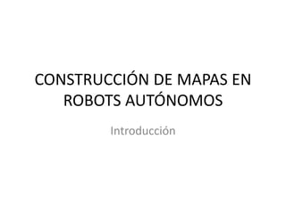 CONSTRUCCIÓN DE MAPAS EN
   ROBOTS AUTÓNOMOS
        Introducción
 