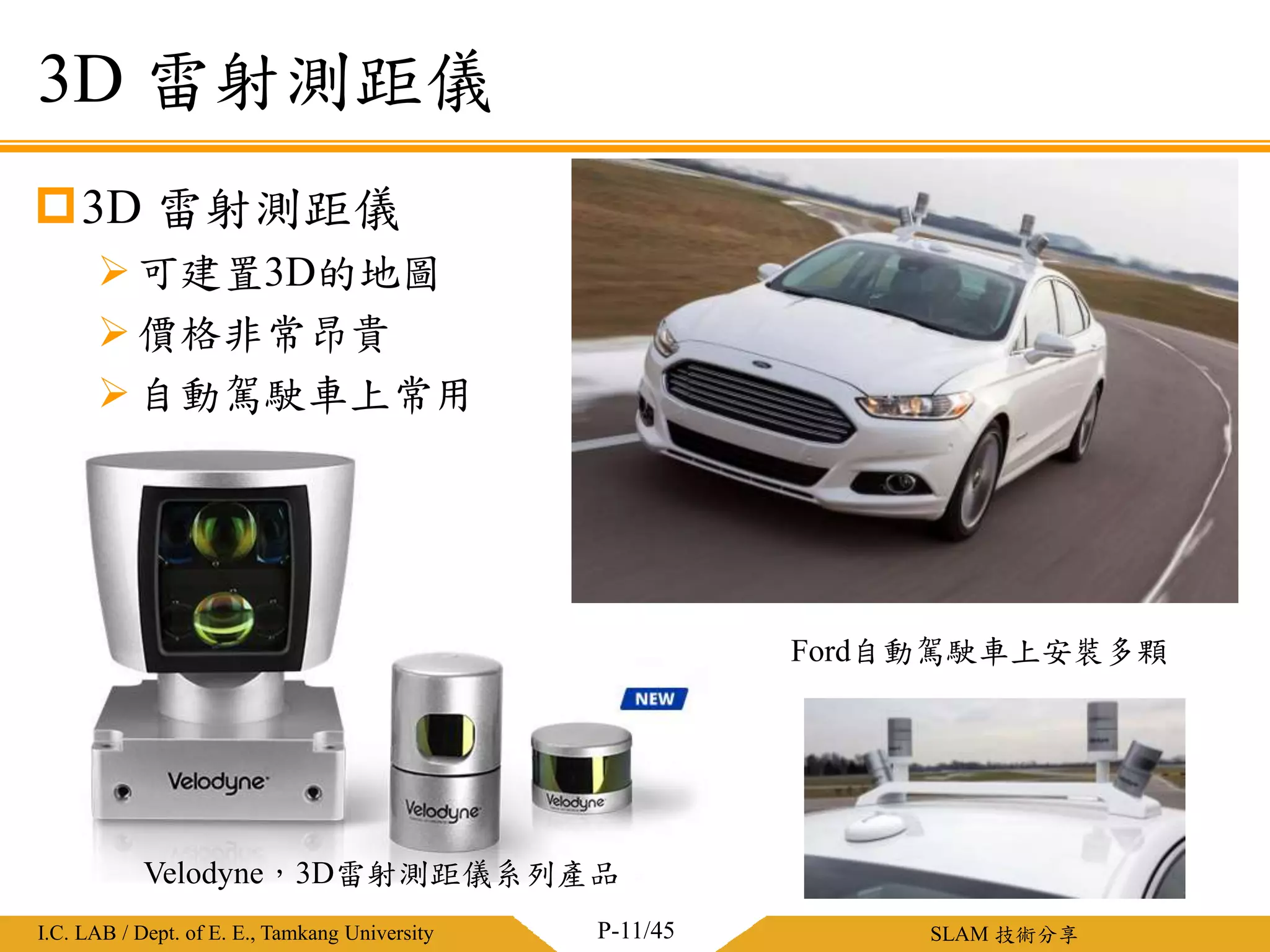 淡江大學電機工程學系 / 智慧型控制實驗室I.C. LAB / Dept. of E. E., Tamkang University SLAM 技術分享
3D 雷射測距儀
可建置3D的地圖
價格非常昂貴
自動駕駛車上常用
3D 雷射測距儀
P-11/45
Velodyne，3D雷射測距儀系列產品
Ford自動駕駛車上安裝多顆
 