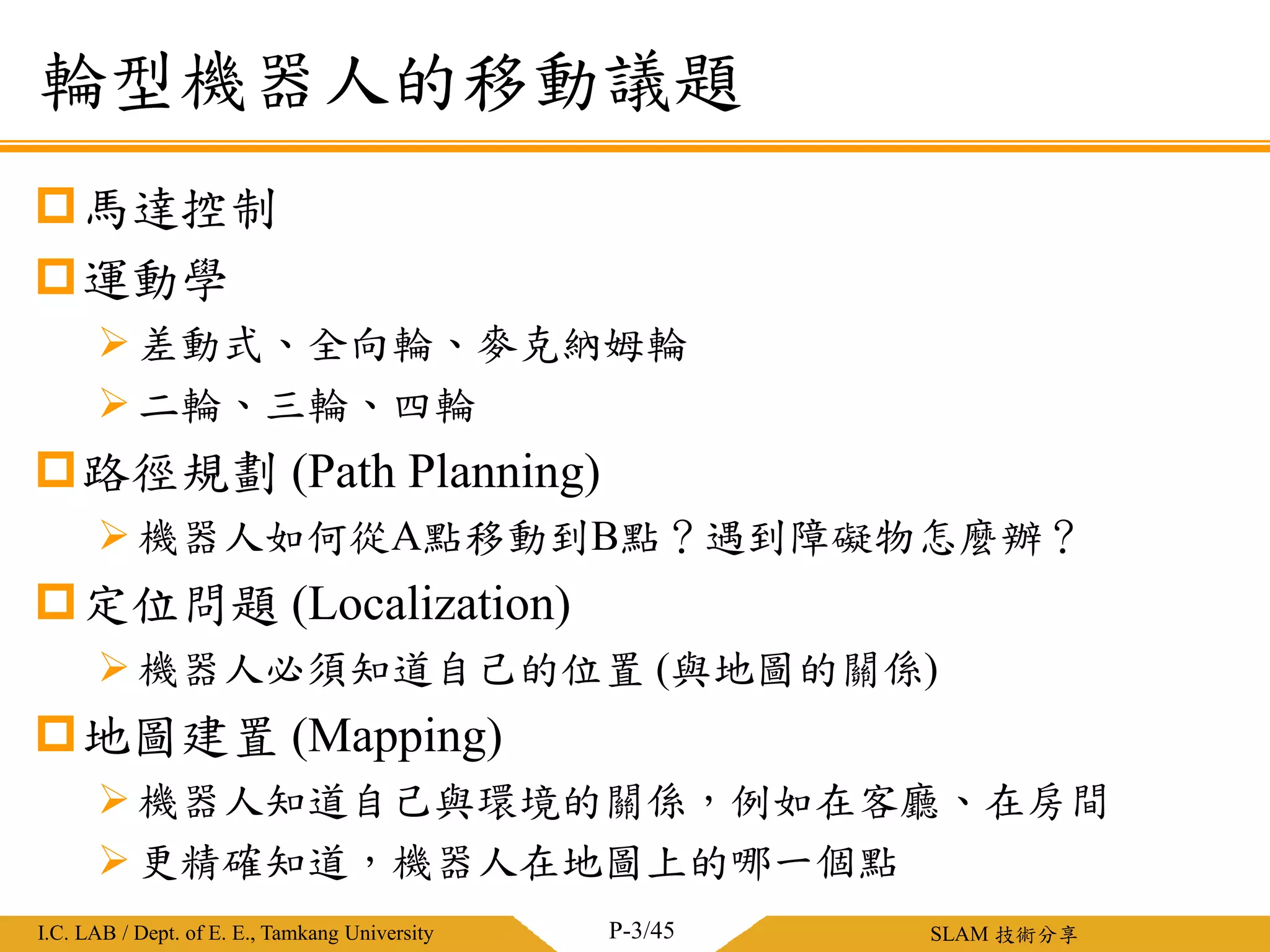 淡江大學電機工程學系 / 智慧型控制實驗室I.C. LAB / Dept. of E. E., Tamkang University SLAM 技術分享
輪型機器人的移動議題
P-3/45
馬達控制
運動學
差動式、全向輪、麥克納姆輪
二輪、三輪、四輪
路徑規劃 (Path Planning)
機器人如何從A點移動到B點？遇到障礙物怎麼辦？
定位問題 (Localization)
機器人必須知道自己的位置 (與地圖的關係)
地圖建置 (Mapping)
機器人知道自己與環境的關係，例如在客廳、在房間
更精確知道，機器人在地圖上的哪一個點
 
