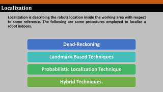 Localization is describing the robots location inside the working area with respect
to some reference. The following are some procedures employed to localize a
robot indoors.
Localization
Dead-Reckoning
Landmark-Based Techniques
Probabilistic Localization Technique
Hybrid Techniques.
 