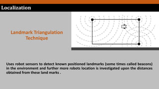 Uses robot sensors to detect known positioned landmarks (some times called beacons)
in the environment and further more robots location is investigated upon the distances
obtained from these land marks .
Localization
Landmark Triangulation
Technique
 