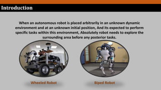 When an autonomous robot is placed arbitrarily in an unknown dynamic
environment and at an unknown initial position, And its expected to perform
specific tasks within this environment, Absolutely robot needs to explore the
surrounding area before any posterior tasks.
Wheeled Robot Biped Robot
Introduction
 