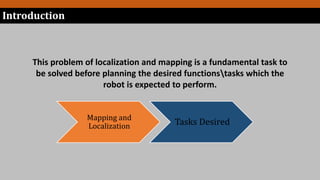 This problem of localization and mapping is a fundamental task to
be solved before planning the desired functionstasks which the
robot is expected to perform.
Mapping and
Localization Tasks Desired
Introduction
 