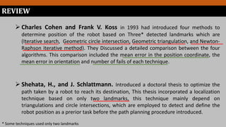 REVIEW
 Charles Cohen and Frank V. Koss in 1993 had introduced four methods to
determine position of the robot based on Three* detected landmarks which are
(Iterative search, Geometric circle intersection, Geometric triangulation, and Newton-
Raphson iterative method). They Discussed a detailed comparison between the four
algorithms. This comparison included the mean error in the position coordinate, the
mean error in orientation and number of fails of each technique.
* Some techniques used only two landmarks
 Shehata, H., and J. Schlattmann. Introduced a doctoral thesis to optimize the
path taken by a robot to reach its destination, This thesis incorporated a localization
technique based on only two landmarks, this technique mainly depend on
triangulations and circle intersections, which are employed to detect and define the
robot position as a prerior task before the path planning procedure introduced.
 