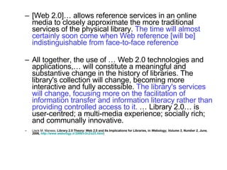 [Web 2.0]… allows reference services in an online media to closely approximate the more traditional services of the physical library.  The time will almost certainly soon come when Web reference [will be] indistinguishable from face-to-face reference All together, the use of … Web 2.0 technologies and applications,… will constitute a meaningful and substantive change in the history of libraries. The library's collection will change, becoming more interactive and fully accessible.  The library's services will change, focusing more on the facilitation of information transfer and information literacy rather than providing controlled access to it.  … Library 2.0… is user-centred; a multi-media experience; socially rich; and communally innovative.  (Jack M. Maness,  Library 2.0 Theory: Web 2.0 and Its Implications for Libraries, in  Webology, Volume 3, Number 2, June, 2006,  http://www.webology.ir/2006/v3n2/a25.html ) 