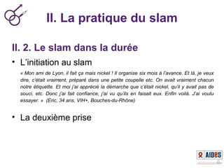 II. La pratique du slam
II. 2. Le slam dans la durée
• L’initiation au slam
« Mon ami de Lyon, il fait ça mais nickel ! Il organise six mois à l’avance. Et là, je veux 
dire, c’était vraiment, préparé dans une petite coupelle etc. On avait vraiment chacun 
notre étiquette. Et moi j’ai apprécié la démarche que c’était nickel, qu’il y avait pas de 
souci,  etc.  Donc  j’ai  fait  confiance,  j’ai  vu  qu’ils  en  faisait  eux.  Enfin  voilà.  J’ai  voulu 
essayer. »  (Eric, 34 ans, VIH+, Bouches-du-Rhône)
• La deuxième prise
 