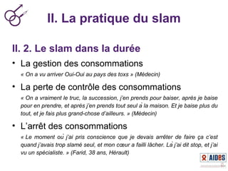 II. La pratique du slam
II. 2. Le slam dans la durée
• La gestion des consommations
« On a vu arriver Oui-Oui au pays des toxs » (Médecin)
• La perte de contrôle des consommations
« On a vraiment le truc, la succession, j’en prends pour baiser, après je baise 
pour en prendre, et après j’en prends tout seul à la maison. Et je baise plus du 
tout, et je fais plus grand-chose d’ailleurs. » (Médecin)
• L’arrêt des consommations
« Le  moment  où  j’ai  pris  conscience  que  je  devais  arrêter  de  faire  ça  c’est 
quand j’avais trop slamé seul, et mon cœur a failli lâcher. Là j’ai dit stop, et j’ai 
vu un spécialiste. » (Farid, 38 ans, Hérault)
 