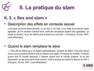 II. La pratique du slam
II. 3. « Sex and slam »
• Description des effets en contexte sexuel
«J’ai juste eu envie d’être pénétré, et, en fait, il m’a fisté, il m’a fisté et j’ai trouvé super 
agréable. Je me sentais vraiment bien, enfin les sensations étaient très agréables, ça 
inhibe la douleur, et ça me détruit pas le plaisir au contraire. » (François, 32 ans, VIH+, 
Loire-Atlantique)
• Quand le slam remplace le sexe
 « Très vite au début ça a un aspect aphrodisiaque, excitant au début, mais très vite je 
trouve que le produit prend le pas et impose ses règles. Il impose sa montée, il impose 
quand  tout  le  monde  descend,  il  impose  quand  tout  le  monde  prépare,  et  en  fait 
finalement, on est plus dans l’acte sexuel, c’est le produit qui prend le dessus en fait. » 
(François, 32 ans, VIH+, Loire-Atlantique)
 