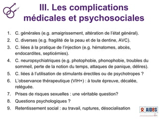 III. Les complications
médicales et psychosociales
1. C. générales (e.g. amaigrissement, altération de l’état général).
2. C. diverses (e.g. fragilité de la peau et de la dentine, AVC).
3. C. liées à la pratique de l’injection (e.g. hématomes, abcès,
endocardites, septicémies).
4. C. neuropsychiatriques (e.g. photophobie, phonophobie, troubles du
sommeil, perte de la notion du temps, attaques de panique, délires).
5. C. liées à l’utilisation de stimulants érectiles ou de psychotropes ?
6. L’observance thérapeutique (VIH+) : à toute épreuve, décalée,
reléguée.
7. Prises de risques sexuelles : une véritable question?
8. Questions psychologiques ?
9. Retentissement social : au travail, ruptures, désocialisation
 