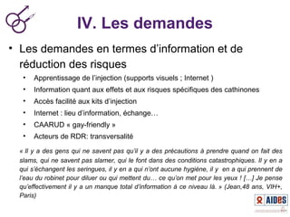 IV. Les demandes
• Les demandes en termes d’information et de
réduction des risques
• Apprentissage de l’injection (supports visuels ; Internet )
• Information quant aux effets et aux risques spécifiques des cathinones
• Accès facilité aux kits d’injection
• Internet : lieu d’information, échange…
• CAARUD « gay-friendly »
• Acteurs de RDR: transversalité
« Il y a des gens qui ne savent pas qu’il y a des précautions à prendre quand on fait des 
slams, qui ne savent pas slamer, qui le font dans des conditions catastrophiques. Il y en a 
qui s’échangent les seringues, il y en a qui n’ont aucune hygiène, il y  en a qui prennent de 
l’eau du robinet pour diluer ou qui mettent du… ce qu’on met pour les yeux ! […] Je pense 
qu’effectivement il y a un manque total d’information à ce niveau là. » (Jean,48 ans, VIH+, 
Paris)
 