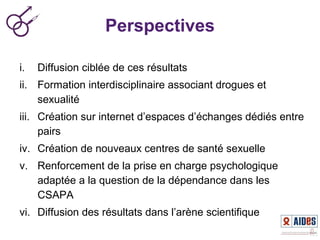 Perspectives
i. Diffusion ciblée de ces résultats
ii. Formation interdisciplinaire associant drogues et
sexualité
iii. Création sur internet d’espaces d’échanges dédiés entre
pairs
iv. Création de nouveaux centres de santé sexuelle
v. Renforcement de la prise en charge psychologique
adaptée a la question de la dépendance dans les
CSAPA
vi. Diffusion des résultats dans l’arène scientifique
 