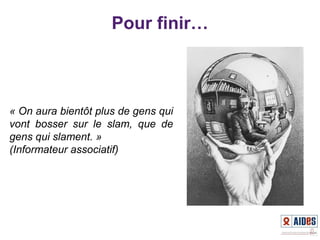 Pour finir…
« On aura bientôt plus de gens qui 
vont  bosser  sur  le  slam,  que  de 
gens qui slament. » 
(Informateur associatif)
 