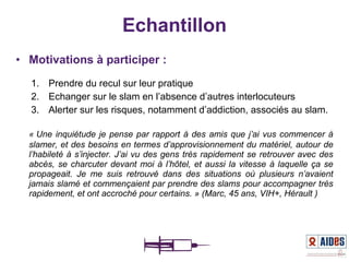 • Motivations à participer :
1. Prendre du recul sur leur pratique
2. Echanger sur le slam en l’absence d’autres interlocuteurs
3. Alerter sur les risques, notamment d’addiction, associés au slam.
« Une inquiétude je pense par rapport à des amis que j’ai vus commencer à 
slamer, et des besoins en termes d’approvisionnement du matériel, autour de 
l’habileté à s’injecter. J’ai vu des gens très rapidement se retrouver avec des 
abcès, se charcuter devant moi à l’hôtel, et aussi la vitesse à laquelle ça se 
propageait.  Je  me  suis  retrouvé  dans  des  situations  où  plusieurs  n’avaient 
jamais slamé et commençaient par prendre des slams pour accompagner très 
rapidement, et ont accroché pour certains. » (Marc, 45 ans, VIH+, Hérault )
Echantillon
 