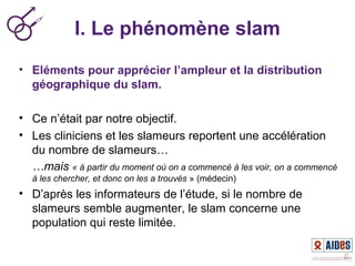 I. Le phénomène slam
• Eléments pour apprécier l’ampleur et la distribution
géographique du slam.
• Ce n’était par notre objectif.
• Les cliniciens et les slameurs reportent une accélération
du nombre de slameurs…
…mais « à partir du moment où on a commencé à les voir, on a commencé 
à les chercher, et donc on les a trouvés » (médecin)
• D’après les informateurs de l’étude, si le nombre de
slameurs semble augmenter, le slam concerne une
population qui reste limitée.
 