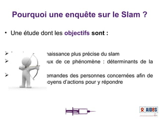 • Une étude dont les objectifs sont :
 fournir une connaissance plus précise du slam
 cerner les enjeux de ce phénomène : déterminants de la
prise de risque
 identifier des demandes des personnes concernées afin de
proposer des moyens d’actions pour y répondre
Pourquoi une enquête sur le Slam ?
 