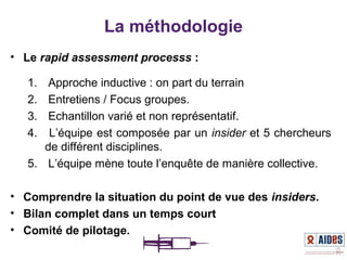La méthodologie
• Le rapid assessment processs :
1. Approche inductive : on part du terrain
2. Entretiens / Focus groupes.
3. Echantillon varié et non représentatif.
4. L’équipe est composée par un insider et 5 chercheurs
de différent disciplines.
5. L’équipe mène toute l’enquête de manière collective.
• Comprendre la situation du point de vue des insiders.
• Bilan complet dans un temps court
• Comité de pilotage.
 